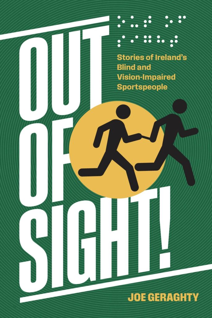 The cover of a book titled "Out of Sight! Stories of Ireland's Blind and Vision-Impaired Sportspeople" by Joe Geraghty. The cover has a green background with white, bold text for the title. There is a yellow circle in the middle with two black stick figures running, holding a tether between them, symbolizing a guide and a vision-impaired athlete. Above the title, there are Braille dots. The author's name, Joe Geraghty, is written in yellow at the bottom right corner. The overall design is dynamic and emphasizes movement and activity.